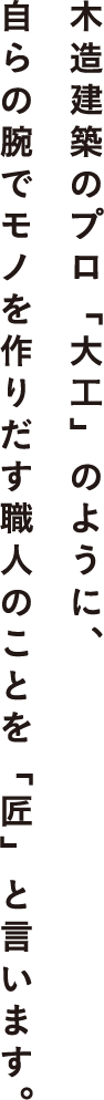 木造建築のプロ「大工」のように、自らの腕でモノを作りだす職人のことを「匠」と言います。