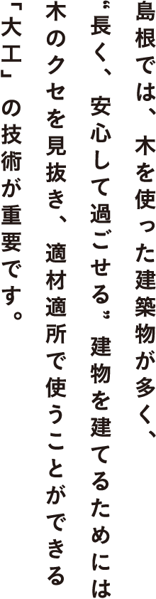 島根では、木を使った建築物が多く、“長く、安心して過ごせる”建物を建てるためには木のクセを見抜き、適材適所で使うことができる「大工」の技術が重要です。