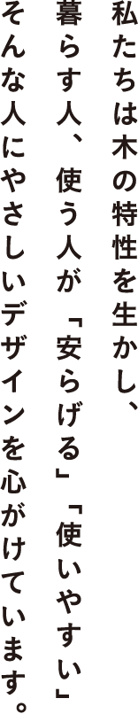私たちは木の特性を生かし、暮らす人、使う人が「安らげる」「使いやすい」そんな人にやさしいデザインを心がけています。